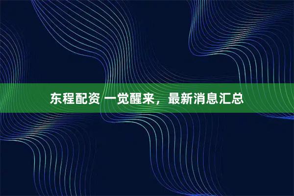 东程配资 一觉醒来，最新消息汇总