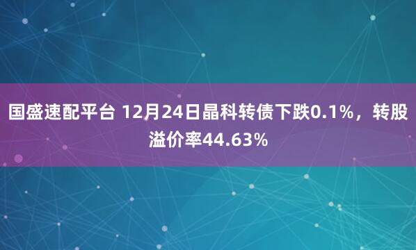 国盛速配平台 12月24日晶科转债下跌0.1%，转股溢价率44.63%