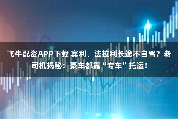 飞牛配资APP下载 宾利、法拉利长途不自驾？老司机揭秘：豪车都靠“专车”托运！
