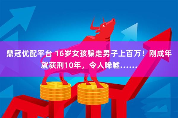 鼎冠优配平台 16岁女孩骗走男子上百万！刚成年就获刑10年，令人唏嘘……