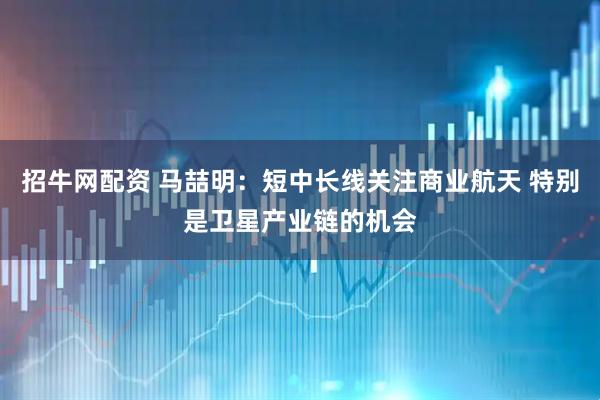 招牛网配资 马喆明：短中长线关注商业航天 特别是卫星产业链的机会