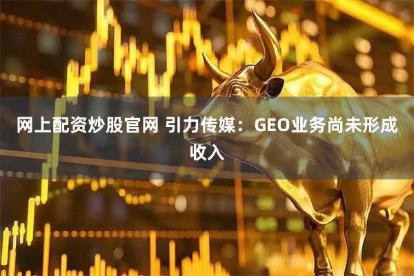 网上配资炒股官网 引力传媒：GEO业务尚未形成收入