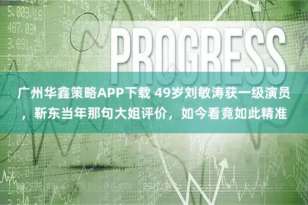 广州华鑫策略APP下载 49岁刘敏涛获一级演员，靳东当年那句大姐评价，如今看竟如此精准