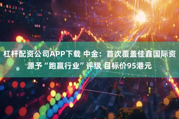 杠杆配资公司APP下载 中金：首次覆盖佳鑫国际资源予“跑赢行业”评级 目标价95港元