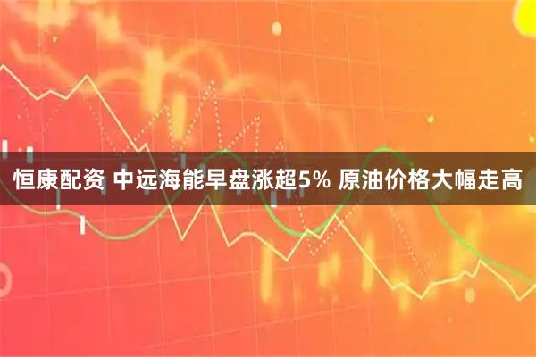 恒康配资 中远海能早盘涨超5% 原油价格大幅走高