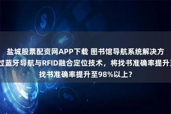 盐城股票配资网APP下载 图书馆导航系统解决方案：如何通过蓝牙导航与RFID融合定位技术，将找书准确率提升至98%以上？