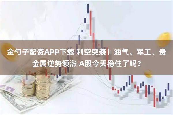 金勺子配资APP下载 利空突袭！油气、军工、贵金属逆势领涨 A股今天稳住了吗？