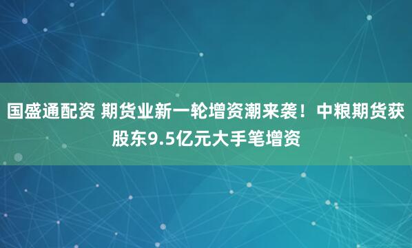 国盛通配资 期货业新一轮增资潮来袭！中粮期货获股东9.5亿元大手笔增资