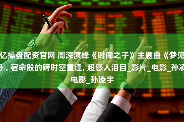 亿操盘配资官网 周深演绎《时间之子》主题曲《梦见你》, 宿命般的跨时空重逢, 超感人泪目_影片_电影_孙凌宇