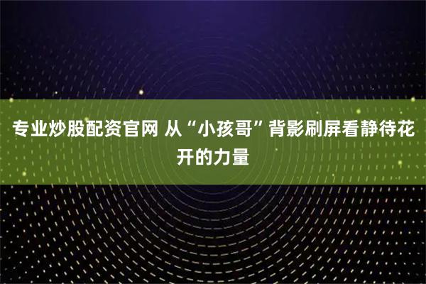 专业炒股配资官网 从“小孩哥”背影刷屏看静待花开的力量