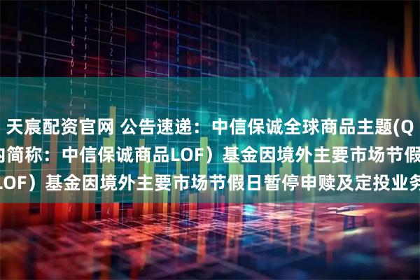 天宸配资官网 公告速递：中信保诚全球商品主题(QDII-FOF-LOF)（场内简称：中信保诚商品LOF）基金因境外主要市场节假日暂停申赎及定投业务