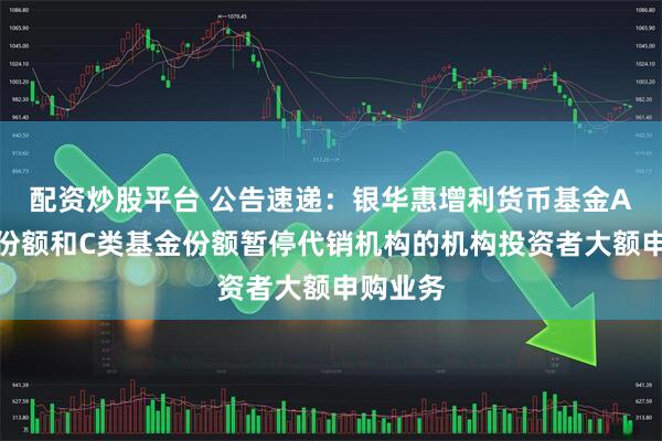 配资炒股平台 公告速递：银华惠增利货币基金A类基金份额和C类基金份额暂停代销机构的机构投资者大额申购业务