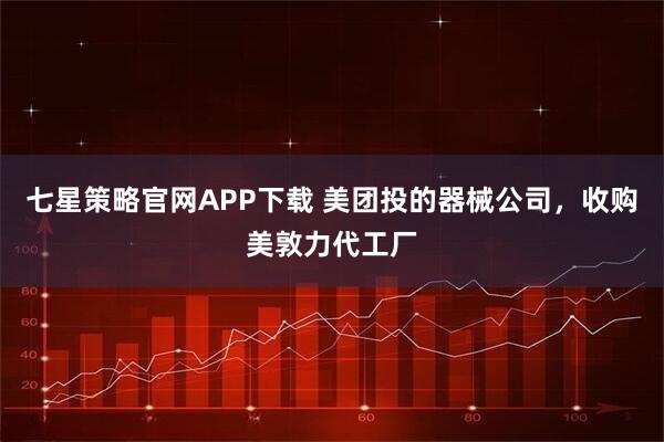 七星策略官网APP下载 美团投的器械公司，收购美敦力代工厂