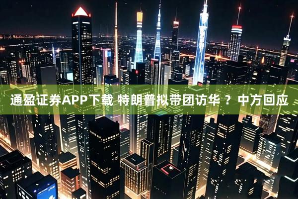 通盈证券APP下载 特朗普拟带团访华 ？中方回应