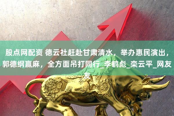 股点网配资 德云社赶赴甘肃清水，举办惠民演出，郭德纲赢麻，全方面吊打同行_李鹤彪_栾云平_网友