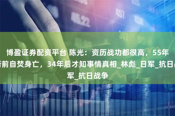 博盈证券配资平台 陈光：资历战功都很高，55年授衔前自焚身亡，34年后才知事情真相_林彪_日军_抗日战争
