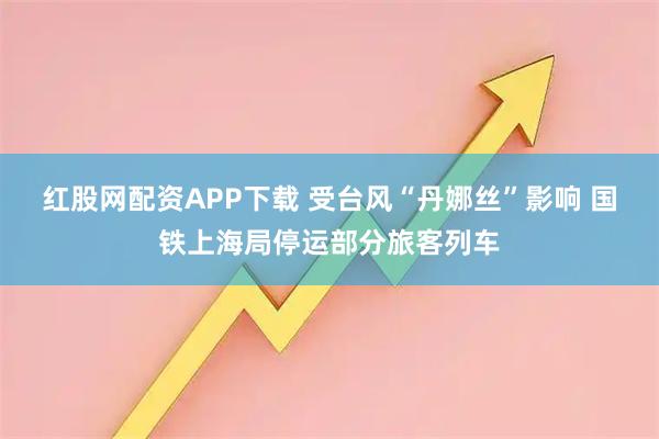 红股网配资APP下载 受台风“丹娜丝”影响 国铁上海局停运部分旅客列车