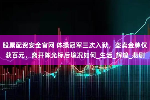 股票配资安全官网 体操冠军三次入狱，盗卖金牌仅获百元，离开陈光标后境况如何_生活_辉煌_悲剧