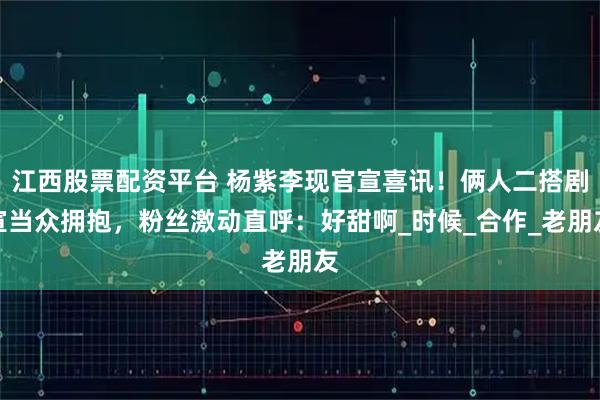 江西股票配资平台 杨紫李现官宣喜讯!俩人二搭剧宣当众拥抱,粉丝激动直呼:好甜啊_时候_合作_老朋友