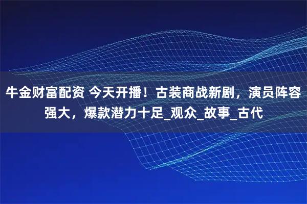 牛金财富配资 今天开播!古装商战新剧,演员阵容强大,爆款潜力十足_观众_故事_古代