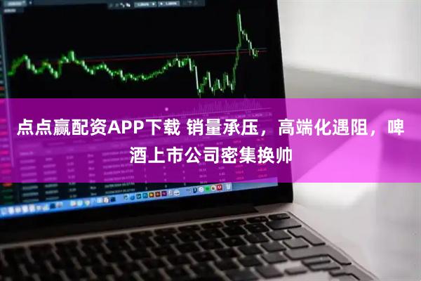 点点赢配资APP下载 销量承压，高端化遇阻，啤酒上市公司密集换帅