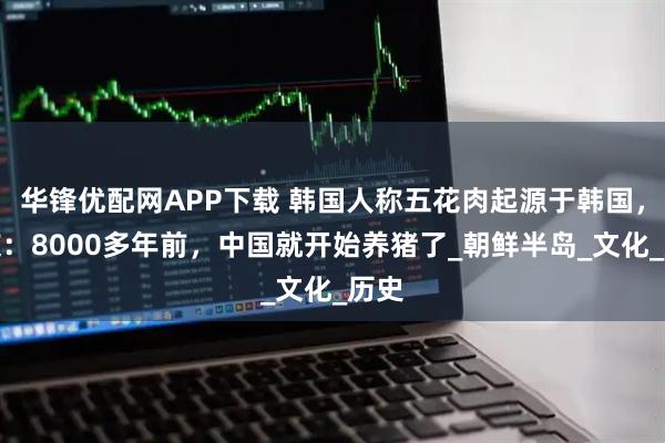 华锋优配网APP下载 韩国人称五花肉起源于韩国，网友：8000多年前，中国就开始养猪了_朝鲜半岛_文化_历史