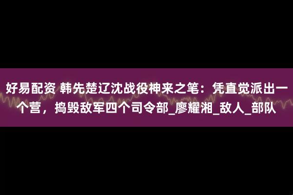 好易配资 韩先楚辽沈战役神来之笔：凭直觉派出一个营，捣毁敌军四个司令部_廖耀湘_敌人_部队