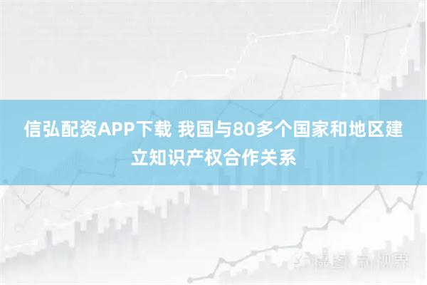 信弘配资APP下载 我国与80多个国家和地区建立知识产权合作关系