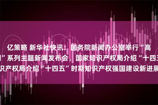 亿策略 新华社快讯：国务院新闻办公室举行“高质量完成‘十四五’规划”系列主题新闻发布会，国家知识产权局介绍“十四五”时期知识产权强国建设新进展新成效