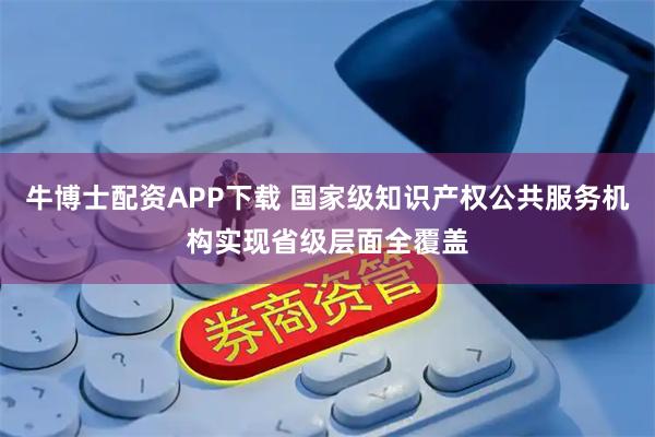 牛博士配资APP下载 国家级知识产权公共服务机构实现省级层面全覆盖