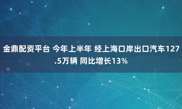 金鼎配资平台 今年上半年 经上海口岸出口汽车127.5万辆 同比增长13%