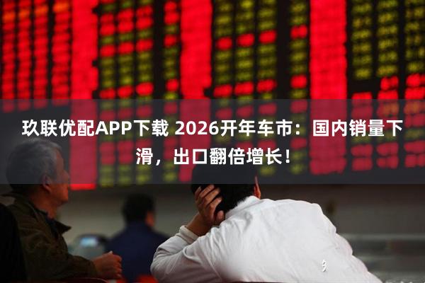玖联优配APP下载 2026开年车市：国内销量下滑，出口翻倍增长！