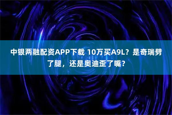 中银两融配资APP下载 10万买A9L？是奇瑞劈了腿，还是奥迪歪了嘴？