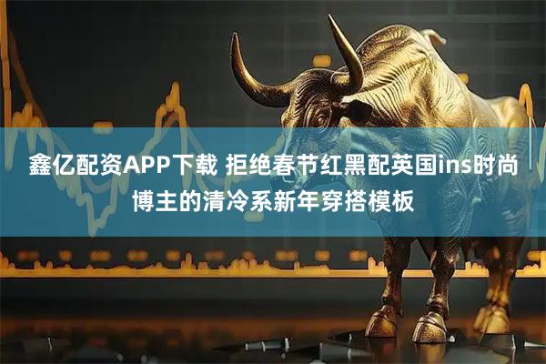 鑫亿配资APP下载 拒绝春节红黑配英国ins时尚博主的清冷系新年穿搭模板