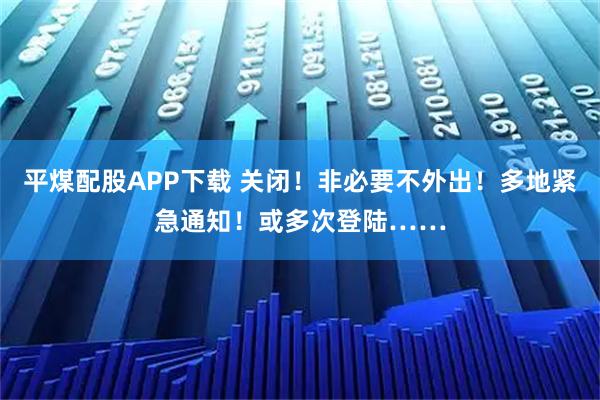 平煤配股APP下载 关闭！非必要不外出！多地紧急通知！或多次登陆……