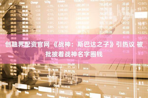 创融界配资官网 《战神：斯巴达之子》引热议 被批披着战神名字圈钱