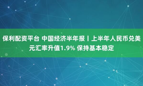 保利配资平台 中国经济半年报丨上半年人民币兑美元汇率升值1.9% 保持基本稳定