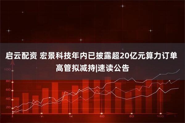 启云配资 宏景科技年内已披露超20亿元算力订单 高管拟减持|速读公告