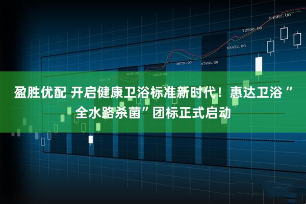 盈胜优配 开启健康卫浴标准新时代！惠达卫浴“全水路杀菌”团标正式启动