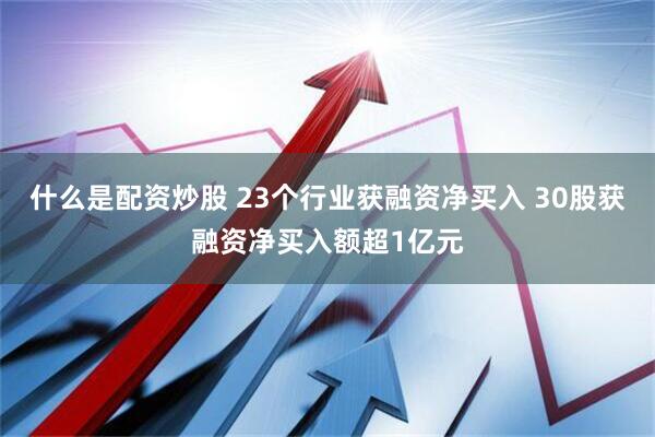 什么是配资炒股 23个行业获融资净买入 30股获融资净买入额超1亿元