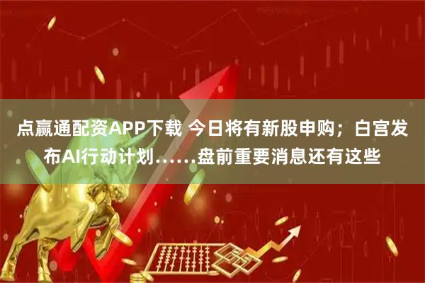 点赢通配资APP下载 今日将有新股申购；白宫发布AI行动计划……盘前重要消息还有这些