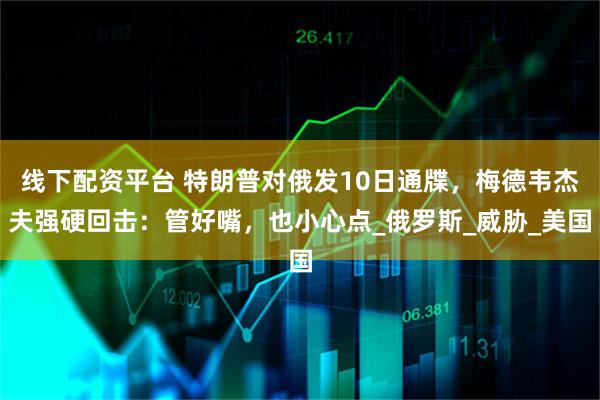 线下配资平台 特朗普对俄发10日通牒，梅德韦杰夫强硬回击：管好嘴，也小心点_俄罗斯_威胁_美国