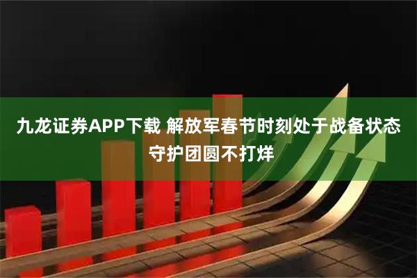 九龙证券APP下载 解放军春节时刻处于战备状态 守护团圆不打烊