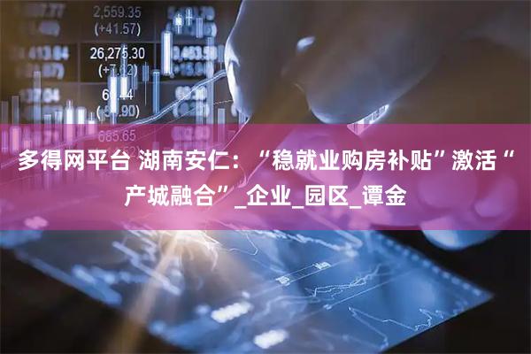 多得网平台 湖南安仁：“稳就业购房补贴”激活“产城融合”_企业_园区_谭金