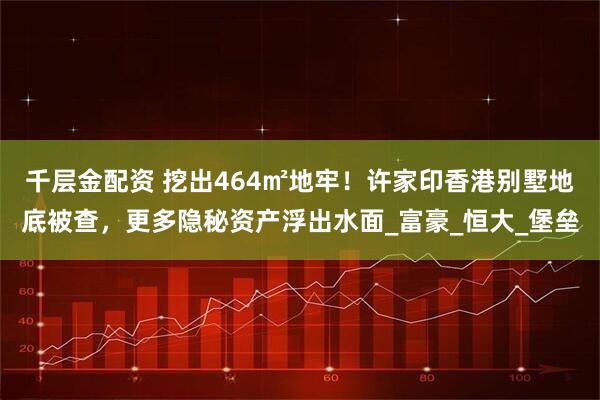 千层金配资 挖出464㎡地牢!许家印香港别墅地底被查,更多隐秘资产浮出水面_富豪_恒大_堡垒