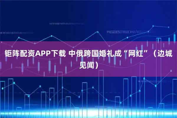 钜阵配资APP下载 中俄跨国婚礼成“网红”（边城见闻）