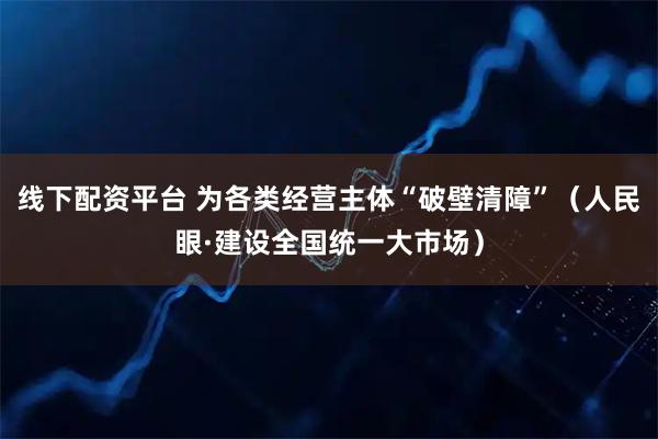线下配资平台 为各类经营主体“破壁清障”（人民眼·建设全国统一大市场）