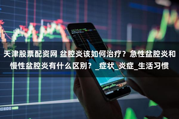 天津股票配资网 盆腔炎该如何治疗?急性盆腔炎和慢性盆腔炎有什么区别?_症状_炎症_生活习惯