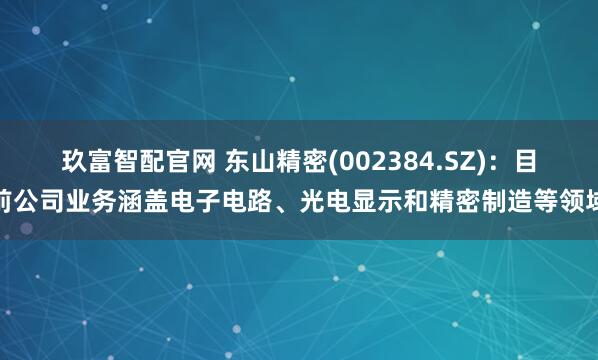 玖富智配官网 东山精密(002384.SZ)：目前公司业务涵盖电子电路、光电显示和精密制造等领域