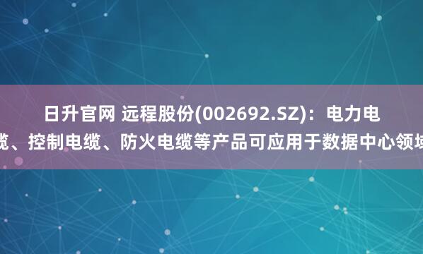 日升官网 远程股份(002692.SZ)：电力电缆、控制电缆、防火电缆等产品可应用于数据中心领域